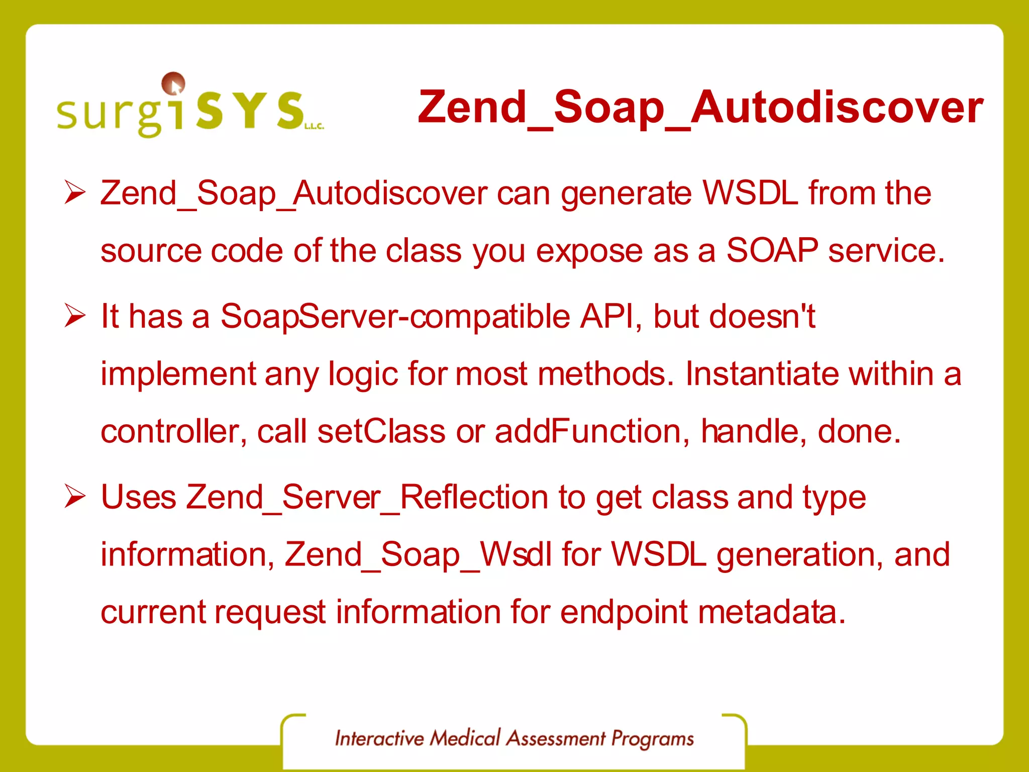 Zend_Soap_Autodiscover Zend_Soap_Autodiscover can generate WSDL from the source code of the class you expose as a SOAP service. It has a SoapServer-compatible API, but doesn't implement any logic for most methods. Instantiate within a controller, call setClass or addFunction, handle, done. Uses Zend_Server_Reflection to get class and type information, Zend_Soap_Wsdl for WSDL generation, and current request information for endpoint metadata. 