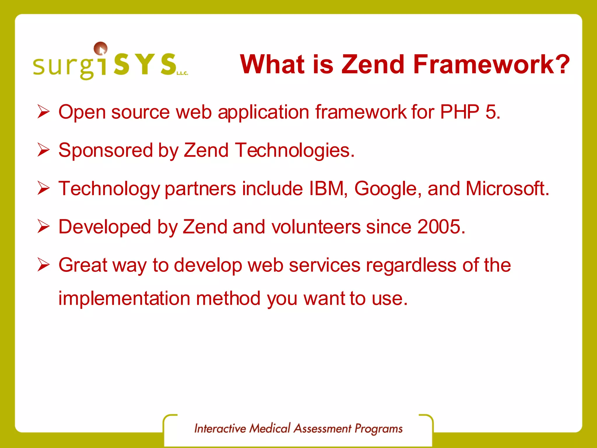 What is Zend Framework? Open source web application framework for PHP 5. Sponsored by Zend Technologies. Technology partners include IBM, Google, and Microsoft. Developed by Zend and volunteers since 2005. Great way to develop web services regardless of the implementation method you want to use. 