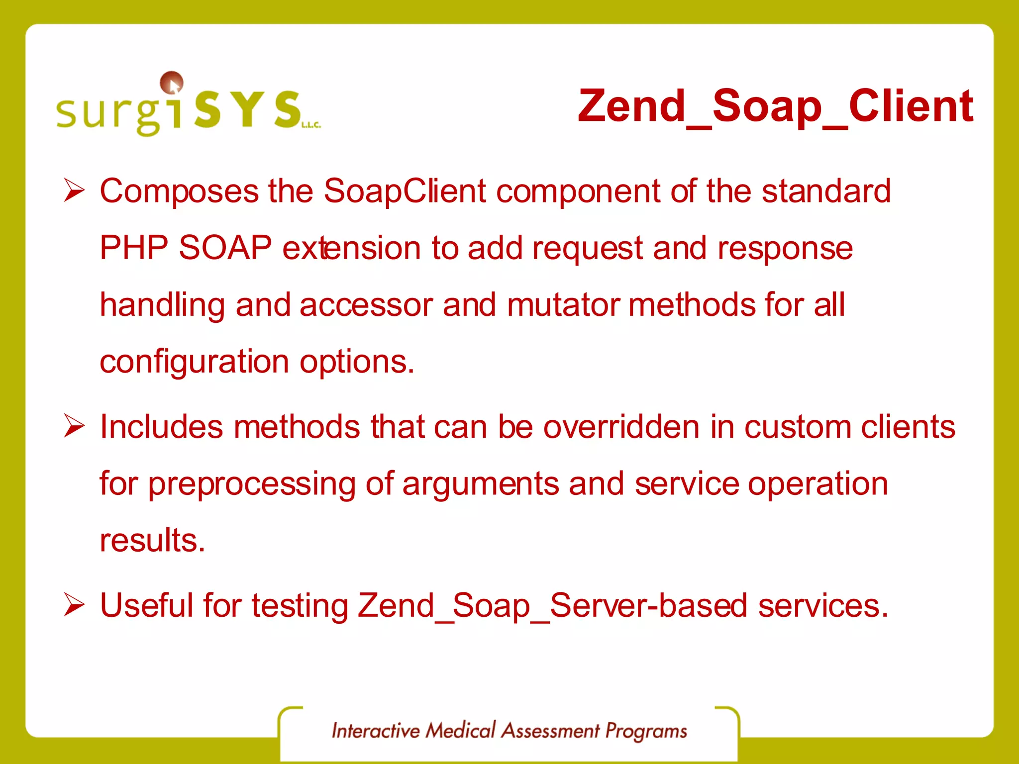Zend_Soap_Client Composes the SoapClient component of the standard PHP SOAP extension to add request and response handling and accessor and mutator methods for all configuration options. Includes methods that can be overridden in custom clients for preprocessing of arguments and service operation results. Useful for testing Zend_Soap_Server-based services. 