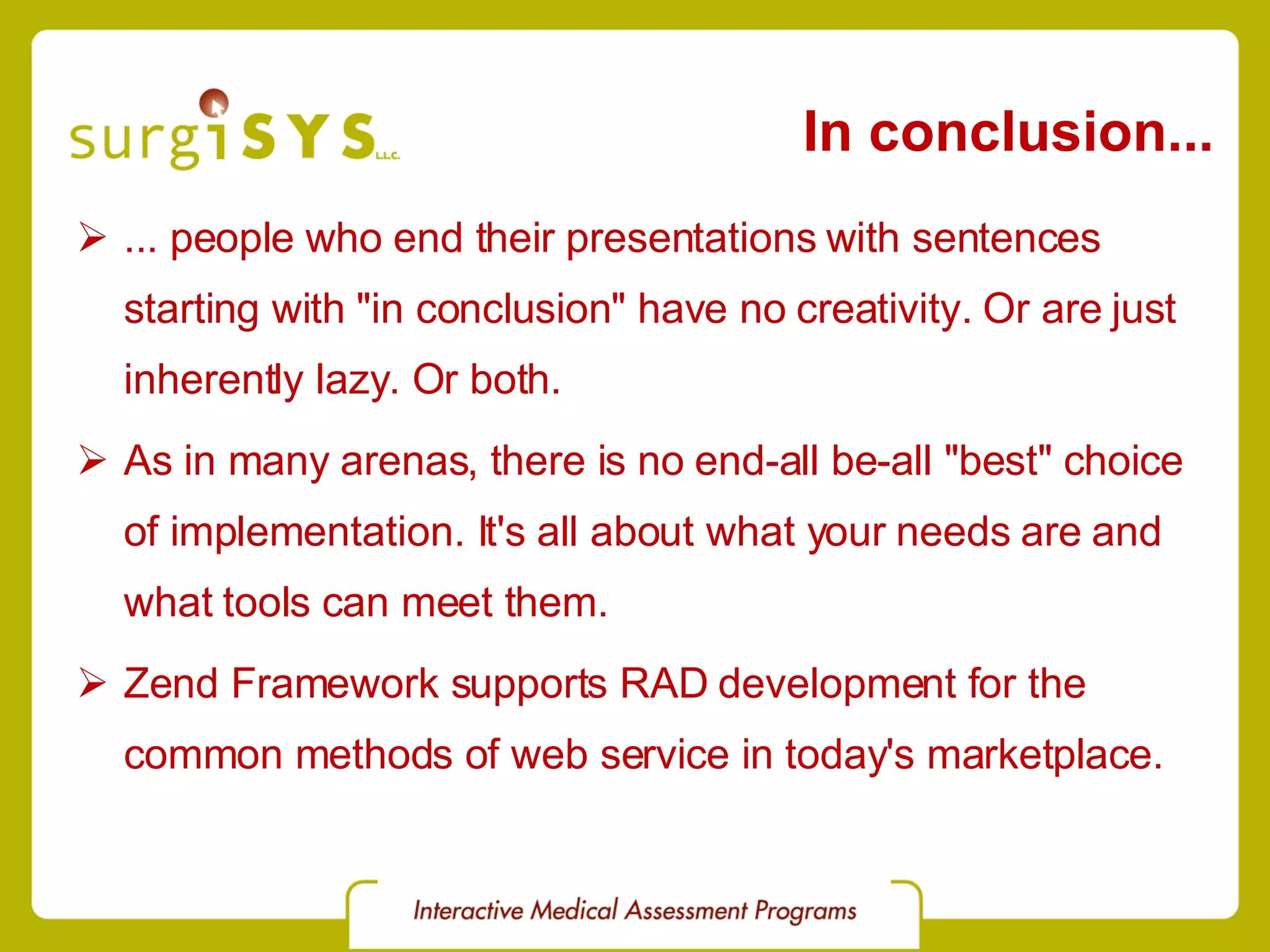 In conclusion... ... people who end their presentations with sentences starting with &quot;in conclusion&quot; have no creativity. Or are just inherently lazy. Or both. As in many arenas, there is no end-all be-all &quot;best&quot; choice of implementation. It's all about what your needs are and what tools can meet them. Zend Framework supports RAD development for the common methods of web service in today's marketplace. 
