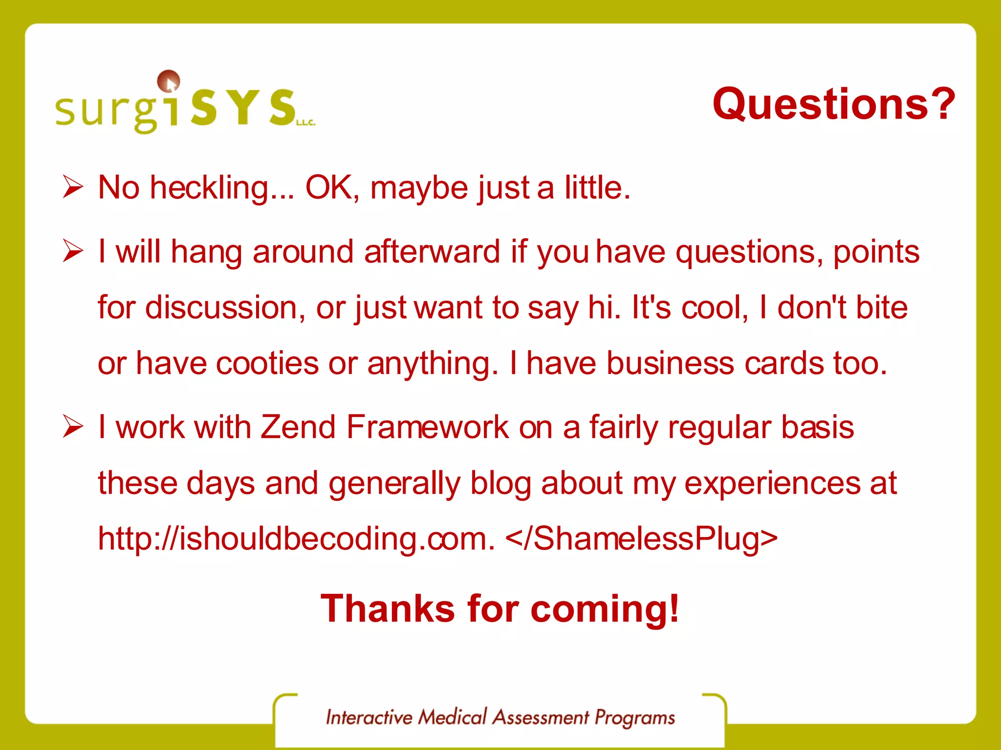 Questions? No heckling... OK, maybe just a little. I will hang around afterward if you have questions, points for discussion, or just want to say hi. It's cool, I don't bite or have cooties or anything. I have business cards too. I work with Zend Framework on a fairly regular basis these days and generally blog about my experiences at http://ishouldbecoding.com. </ShamelessPlug> Thanks for coming! 