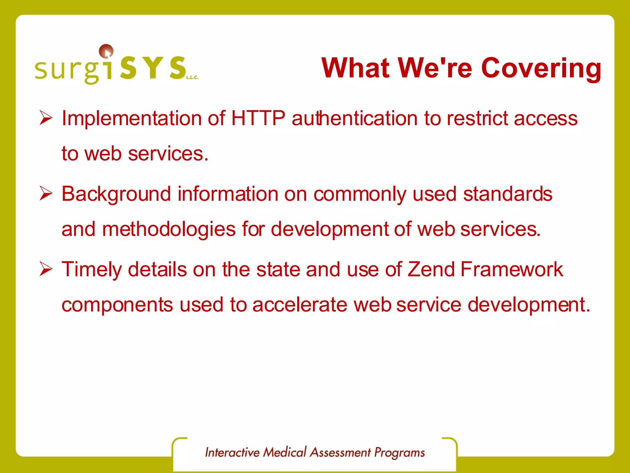 What We're Covering Implementation of HTTP authentication to restrict access to web services. Background information on commonly used standards and methodologies for development of web services. Timely details on the state and use of Zend Framework components used to accelerate web service development. 
