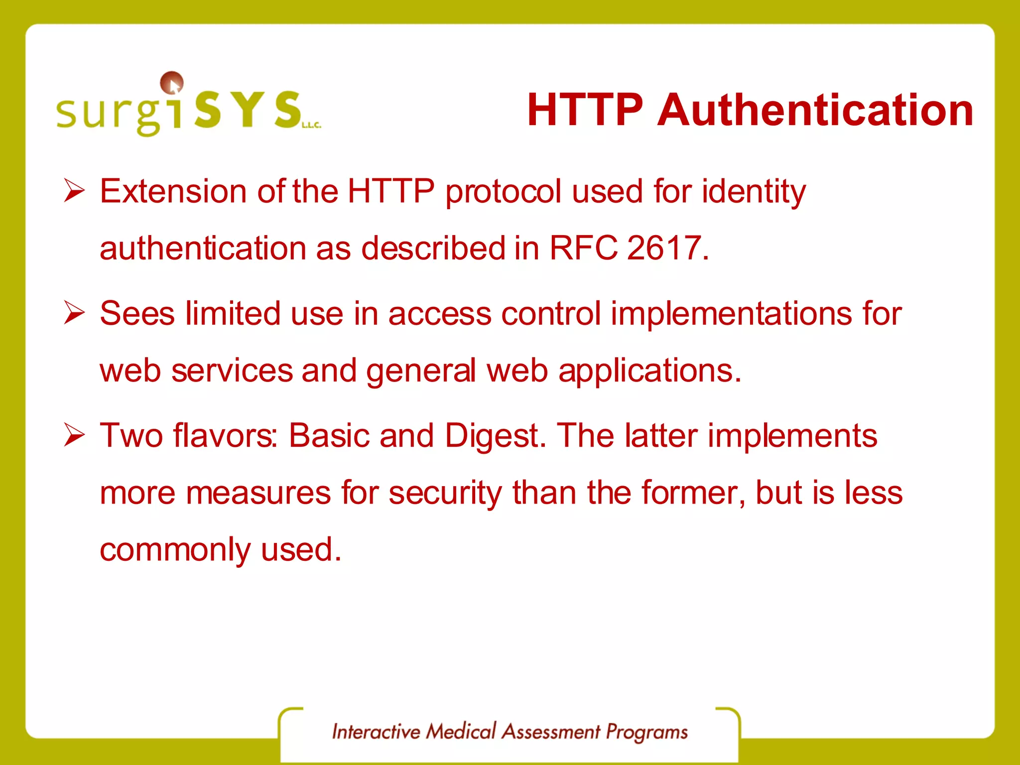 HTTP Authentication Extension of the HTTP protocol used for identity authentication as described in RFC 2617 . Sees limited use in access control implementations for web services and general web applications. Two flavors: Basic and Digest. The latter implements more measures for security than the former, but is less commonly used. 