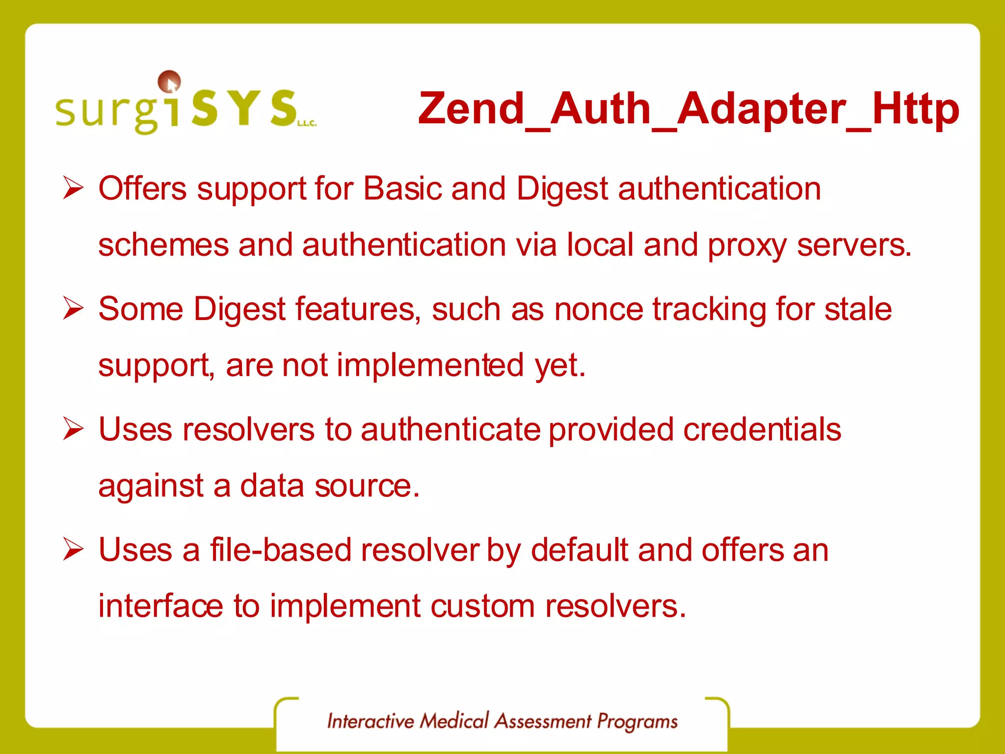 Zend_Auth_Adapter_Http Offers support for Basic and Digest authentication schemes and authentication via local and proxy servers. Some Digest features, such as nonce tracking for stale support, are not implemented yet. Uses resolvers to authenticate provided credentials against a data source. Uses a file-based resolver by default and offers an interface to implement custom resolvers. 