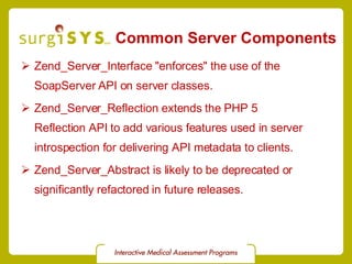 Common Server Components Zend_Server_Interface &quot;enforces&quot; the use of the  SoapServer  API on server classes. Zend_Server_Reflection  extends the PHP 5  Reflection API  to add various features used in server introspection for delivering API metadata to clients. Zend_Server_Abstract is likely to be deprecated or significantly refactored in future releases. 