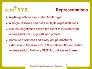 Representations Anything with an associated MIME type. A single resource can have multiple representations. Content negotiation  allows the client to indicate what representations it supports and prefers. Some web services add a request parameter or  extension to the resource URI to indicate the requested representation. Not very RESTful, but easier to use. 