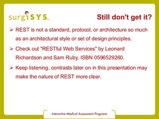 Still don't get it? REST is not a standard, protocol, or architecture so much as an architectural style or set of design principles. Check out &quot;RESTful Web Services&quot; by Leonard Richardson and Sam Ruby, ISBN 0596529260. Keep listening, contrasts later on in this presentation may make the nature of REST more clear. 