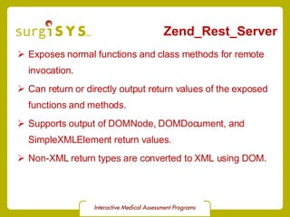 Zend_Rest_Server Exposes normal functions and class methods for remote invocation. Can return or directly output return values of the exposed functions and methods. Supports output of DOMNode, DOMDocument, and SimpleXMLElement return values. Non-XML return types are converted to XML using DOM. 