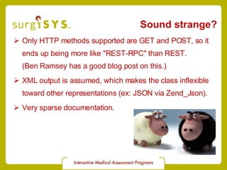 Sound strange? Only HTTP methods supported are GET and POST, so it ends up being more like &quot;REST-RPC&quot; than REST. (Ben Ramsey has a  good blog post  on this.) XML output is assumed, which makes the class inflexible toward other representations (ex: JSON via  Zend_Json ). Very sparse documentation. 