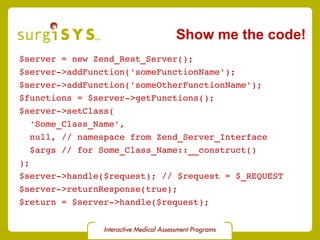 $server = new Zend_Rest_Server(); $server->addFunction('someFunctionName'); $server->addFunction('someOtherFunctionName'); $functions = $server->getFunctions(); $server->setClass( 'Some_Class_Name',  null, // namespace from Zend_Server_Interface $args // for Some_Class_Name::__construct() ); $server->handle($request); // $request = $_REQUEST $server->returnResponse(true); $return = $server->handle($request); Show me the code! 