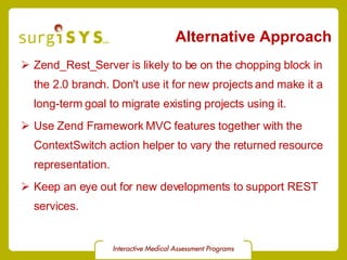 Alternative Approach Zend_Rest_Server  is likely to be on the chopping block in the 2.0 branch. Don't use it for new projects and make it a long-term goal to migrate existing projects using it. Use Zend Framework  MVC  features together with the  ContextSwitch  action helper to vary the returned resource representation. Keep an eye out for new developments to support REST services. 
