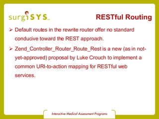 RESTful Routing Default routes in the rewrite router offer no standard conducive toward the REST approach. Zend_Controller_Router_Route_Rest  is a new (as in not-yet-approved) proposal by Luke Crouch to implement a common URI-to-action mapping for RESTful web services. 