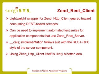 Zend_Rest_Client Lightweight wrapper for Zend_Http_Client geared toward consuming REST-based services. Can be used to implement automated test suites for application components that use Zend_Rest_Server. __call() implementation follows suit with the REST-RPC style of the server component. Using Zend_Http_Client itself is likely a better idea. 