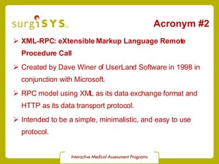 Acronym #2 XML-RPC: eXtensible Markup Language Remote Procedure Call Created by Dave Winer of UserLand Software in 1998 in conjunction with Microsoft. RPC model using XML as its data exchange format and HTTP as its data transport protocol. Intended to be a simple, minimalistic, and easy to use protocol. 
