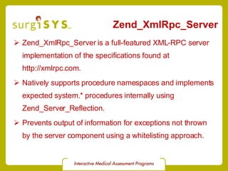 Zend_XmlRpc_Server Zend_XmlRpc_Server  is a full-featured XML-RPC server implementation of the specifications found at  http://xmlrpc.com . Natively supports procedure namespaces and implements expected system.* procedures internally using  Zend_Server_Reflection . Prevents output of information for exceptions not thrown by the server component using a whitelisting approach. 