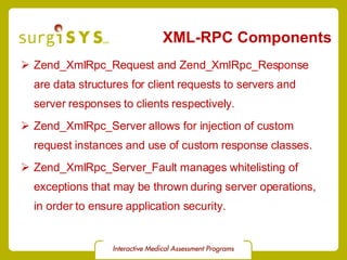 XML-RPC Components Zend_XmlRpc_Request and Zend_XmlRpc_Response  are data structures for client requests to servers and server responses to clients respectively. Zend_XmlRpc_Server allows for injection of custom  request  instances and use of custom  response  classes. Zend_XmlRpc_Server_Fault  manages whitelisting of exceptions that may be thrown during server operations, in order to ensure application security. 
