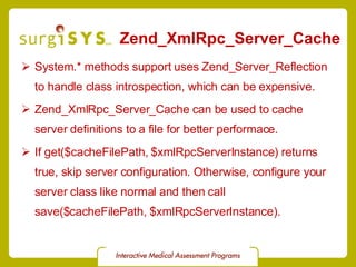 Zend_XmlRpc_Server_Cache System.* methods support uses Zend_Server_Reflection to handle class introspection, which can be expensive. Zend_XmlRpc_Server_Cache  can be used to cache server definitions to a file for better performace. If get($cacheFilePath, $xmlRpcServerInstance) returns true, skip server configuration. Otherwise, configure your server class like normal and then call save($cacheFilePath, $xmlRpcServerInstance). 