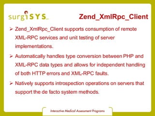 Zend_XmlRpc_Client Zend_XmlRpc_Client  supports consumption of remote XML-RPC services and unit testing of server implementations. Automatically handles type conversion between PHP and XML-RPC data types and allows for independent handling of both HTTP errors and XML-RPC faults. Natively supports introspection operations on servers that support the de facto system methods. 