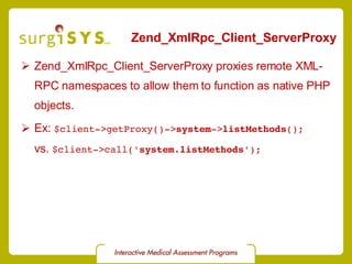 Zend_XmlRpc_Client_ServerProxy Zend_XmlRpc_Client_ServerProxy  proxies remote XML-RPC namespaces to allow them to function as native PHP objects. Ex:  $client->getProxy()-> system -> listMethods (); vs.  $client->call(' system . listMethods '); 