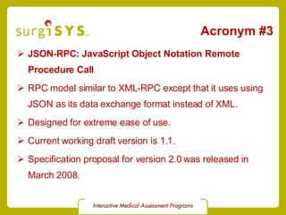 Acronym #3 JSON-RPC: JavaScript Object Notation Remote Procedure Call RPC model similar to XML-RPC except that it uses using JSON as its data exchange format instead of XML. Designed for extreme ease of use. Current working draft  version is 1.1.  Specification proposal  for version 2.0 was released in March 2008. 