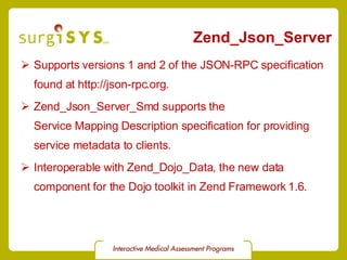 Zend_Json_Server Supports versions 1 and 2 of the JSON-RPC specification found at  http://json-rpc.org . Zend_Json_Server_Smd  supports the  Service Mapping Description specification  for providing service metadata to clients. Interoperable with  Zend_Dojo_Data , the new data component for the Dojo toolkit in Zend Framework 1.6. 