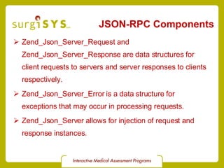 JSON-RPC Components Zend_Json_Server_Request  and  Zend_Json_Server_Response  are data structures for client requests to servers and server responses to clients respectively. Zend_Json_Server_Error  is a data structure for exceptions that may occur in processing requests. Zend_Json_Server  allows for injection of request and response instances. 
