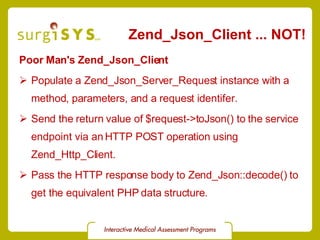 Zend_Json_Client ... NOT! Poor Man's Zend_Json_Client Populate a Zend_Json_Server_Request instance with a method, parameters, and a request identifer. Send the return value of $request->toJson() to the service endpoint via an HTTP POST operation using Zend_Http_Client. Pass the HTTP response body to Zend_Json::decode() to get the equivalent PHP data structure. 