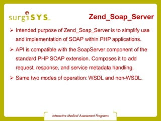 Zend_Soap_Server Intended purpose of  Zend_Soap_Server  is to simplify use and implementation of SOAP within PHP applications. API is compatible with the  SoapServer  component of the standard PHP SOAP extension. Composes it to add request, response, and service metadata handling. Same two modes of operation: WSDL and non-WSDL. 