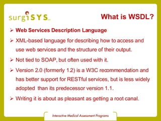 What is WSDL? Web Services Description Language XML-based language for describing how to access and use web services and the structure of their output. Not tied to SOAP, but often used with it. Version 2.0  (formerly 1.2) is a W3C recommendation and has better support for RESTful services, but is less widely adopted  than its predecessor version 1.1. Writing it is about as pleasant as getting a root canal. 