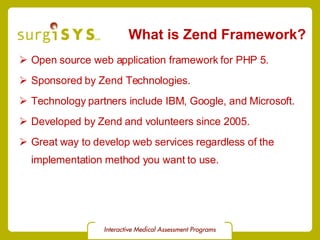 What is Zend Framework? Open source web application framework for PHP 5. Sponsored by Zend Technologies. Technology partners include IBM, Google, and Microsoft. Developed by Zend and volunteers since 2005. Great way to develop web services regardless of the implementation method you want to use. 