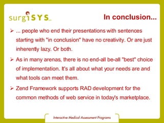 In conclusion... ... people who end their presentations with sentences starting with &quot;in conclusion&quot; have no creativity. Or are just inherently lazy. Or both. As in many arenas, there is no end-all be-all &quot;best&quot; choice of implementation. It's all about what your needs are and what tools can meet them. Zend Framework supports RAD development for the common methods of web service in today's marketplace. 