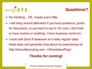 Questions? No heckling... OK, maybe just a little. I will hang around afterward if you have questions, points for discussion, or just want to say hi. It's cool, I don't bite or have cooties or anything. I have business cards too. I work with Zend Framework on a fairly regular basis these days and generally blog about my experiences at  http://ishouldbecoding.com. </ShamelessPlug> Thanks for coming! 