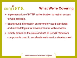 What We're Covering Implementation of HTTP authentication to restrict access to web services. Background information on commonly used standards and methodologies for development of web services. Timely details on the state and use of Zend Framework components used to accelerate web service development. 