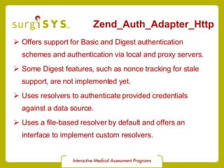 Zend_Auth_Adapter_Http Offers support for Basic and Digest authentication schemes and authentication via local and proxy servers. Some Digest features, such as nonce tracking for stale support, are not implemented yet. Uses resolvers to authenticate provided credentials against a data source. Uses a file-based resolver by default and offers an interface to implement custom resolvers. 