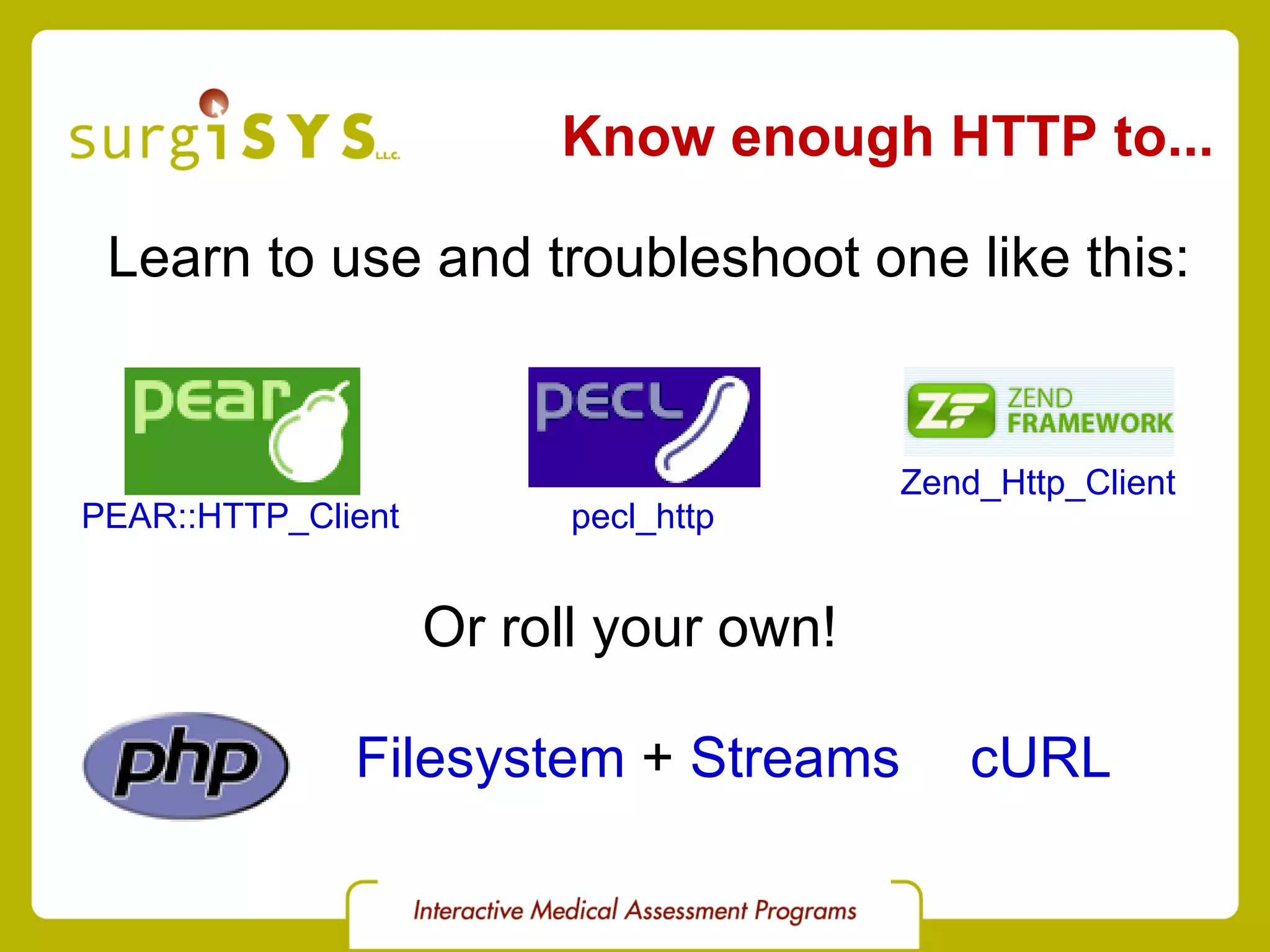 Know enough HTTP to... PEAR::HTTP_Client pecl_http Zend_Http_Client Learn to use and troubleshoot one like this: Or roll your own! cURL Filesystem  +  Streams 