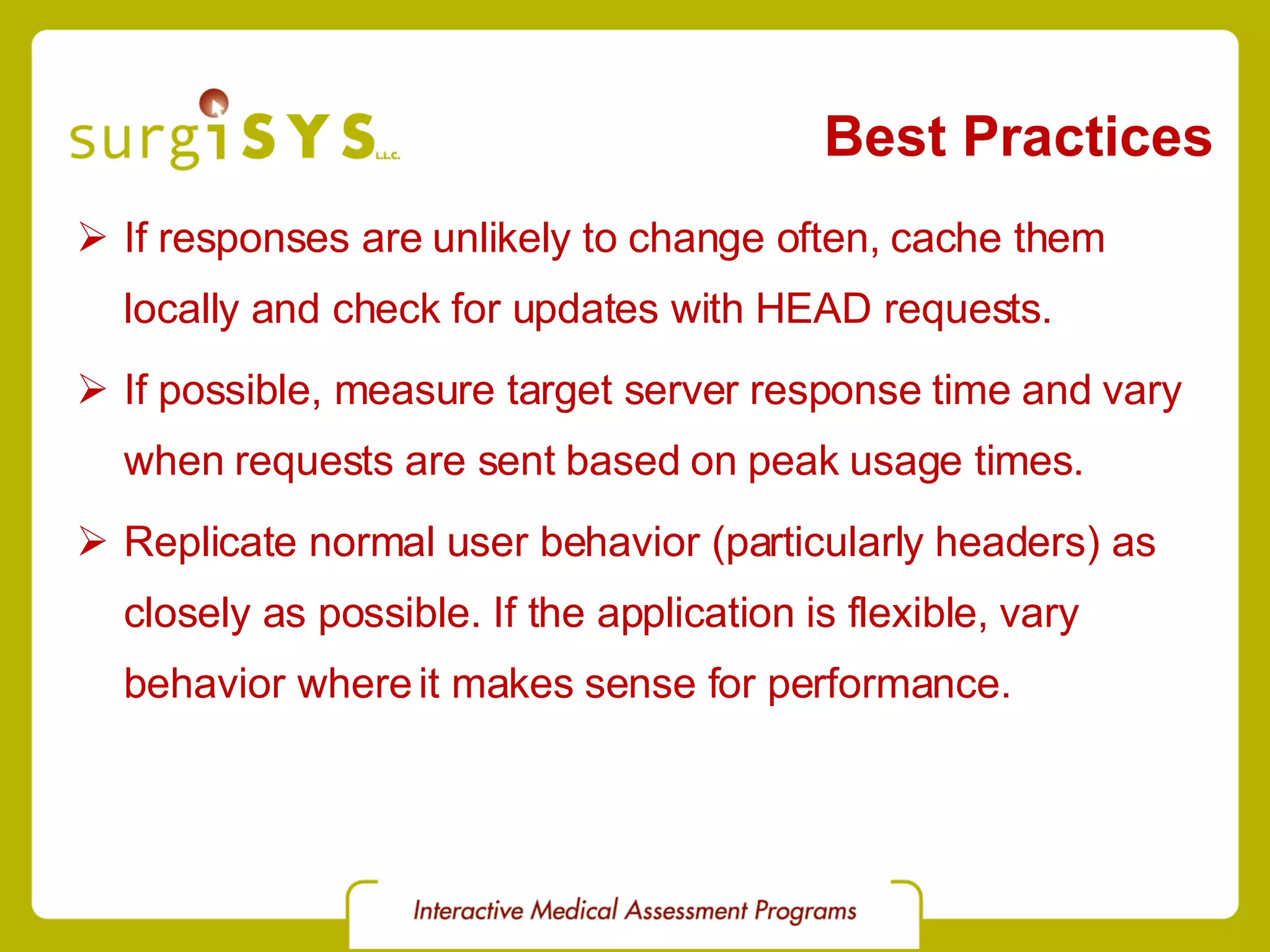 Best Practices If responses are unlikely to change often, cache them locally and check for updates with HEAD requests. If possible, measure target server response time and vary when requests are sent based on peak usage times. Replicate normal user behavior (particularly headers) as closely as possible. If the application is flexible, vary behavior where it makes sense for performance. 