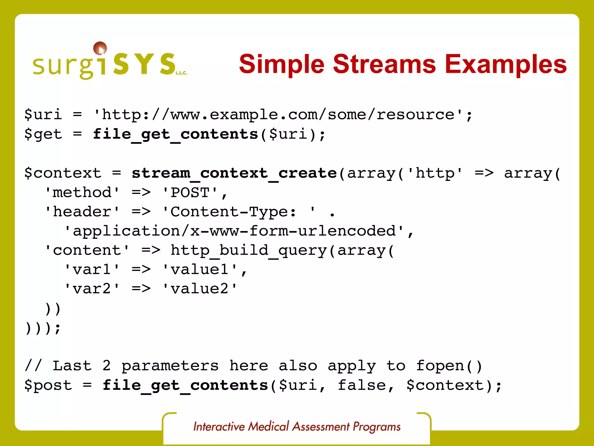 Simple Streams Examples $uri = 'http://www.example.com/some/resource'; $get =  file_get_contents ($uri); $context =  stream_context_create (array('http' => array( 'method' => 'POST', 'header' => 'Content-Type: ' . 'application/x-www-form-urlencoded', 'content' => http_build_query(array( 'var1' => 'value1', 'var2' => 'value2' )) ))); // Last 2 parameters here also apply to fopen() $post =  file_get_contents ($uri, false, $context); 