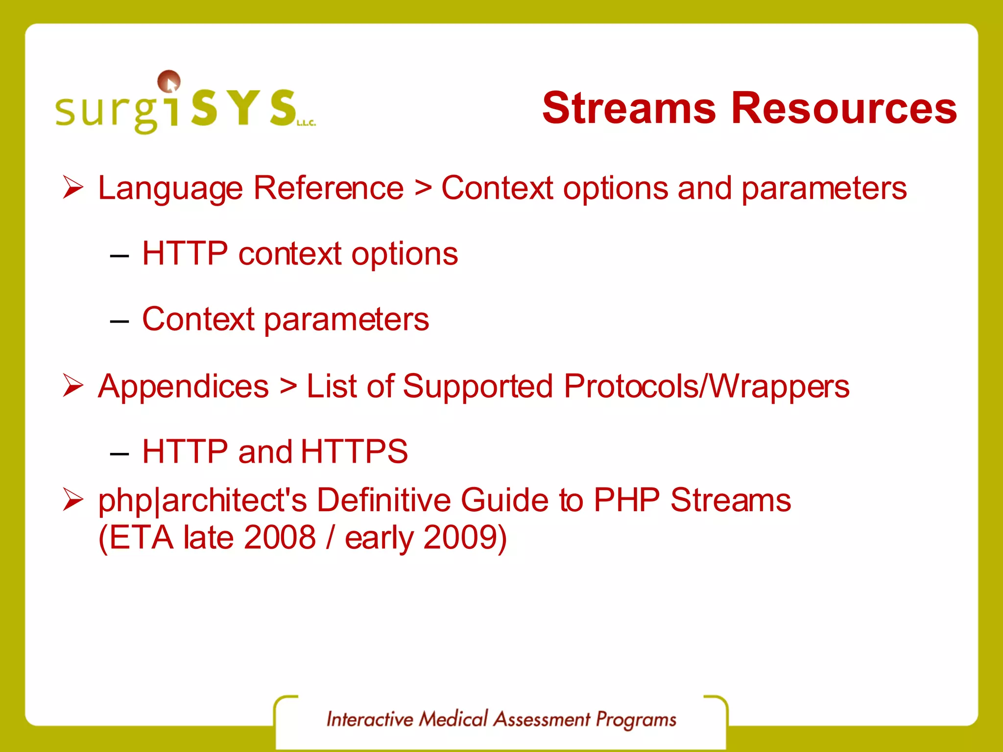 Streams Resources Language Reference > Context options and parameters HTTP context options Context parameters Appendices > List of Supported Protocols/Wrappers HTTP and HTTPS php|architect's Definitive Guide to PHP Streams (ETA late 2008 / early 2009) 