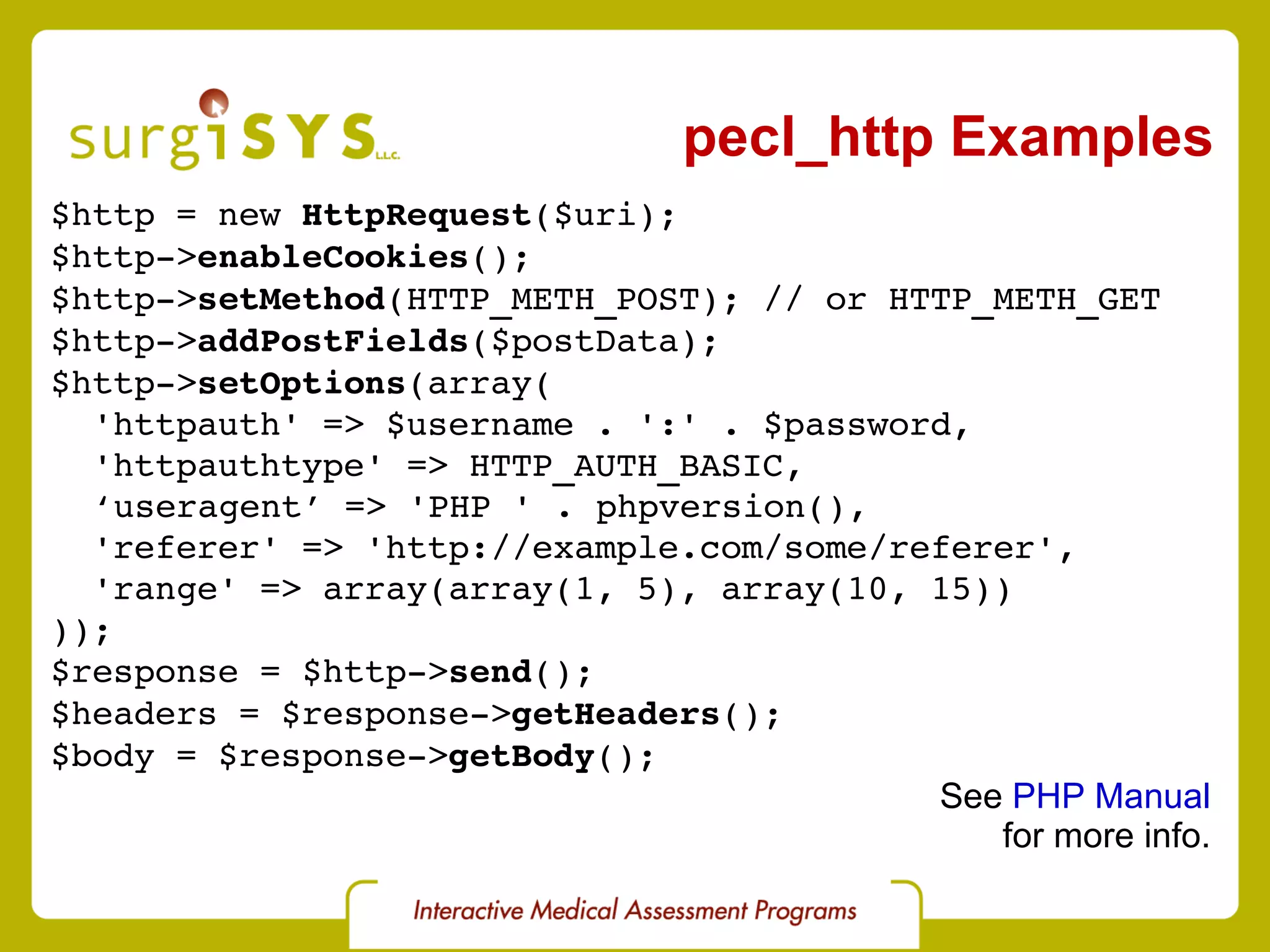 pecl_http Examples $http = new  HttpRequest ($uri); $http-> enableCookies (); $http-> setMethod (HTTP_METH_POST); // or HTTP_METH_GET $http-> addPostFields ($postData); $http-> setOptions (array( 'httpauth' => $username . ':' . $password, 'httpauthtype' => HTTP_AUTH_BASIC, ‘ useragent’ => 'PHP ' . phpversion(), 'referer' => 'http://example.com/some/referer', 'range' => array(array(1, 5), array(10, 15)) )); $response = $http-> send (); $headers = $response-> getHeaders (); $body = $response-> getBody (); See  PHP Manual for more info. 