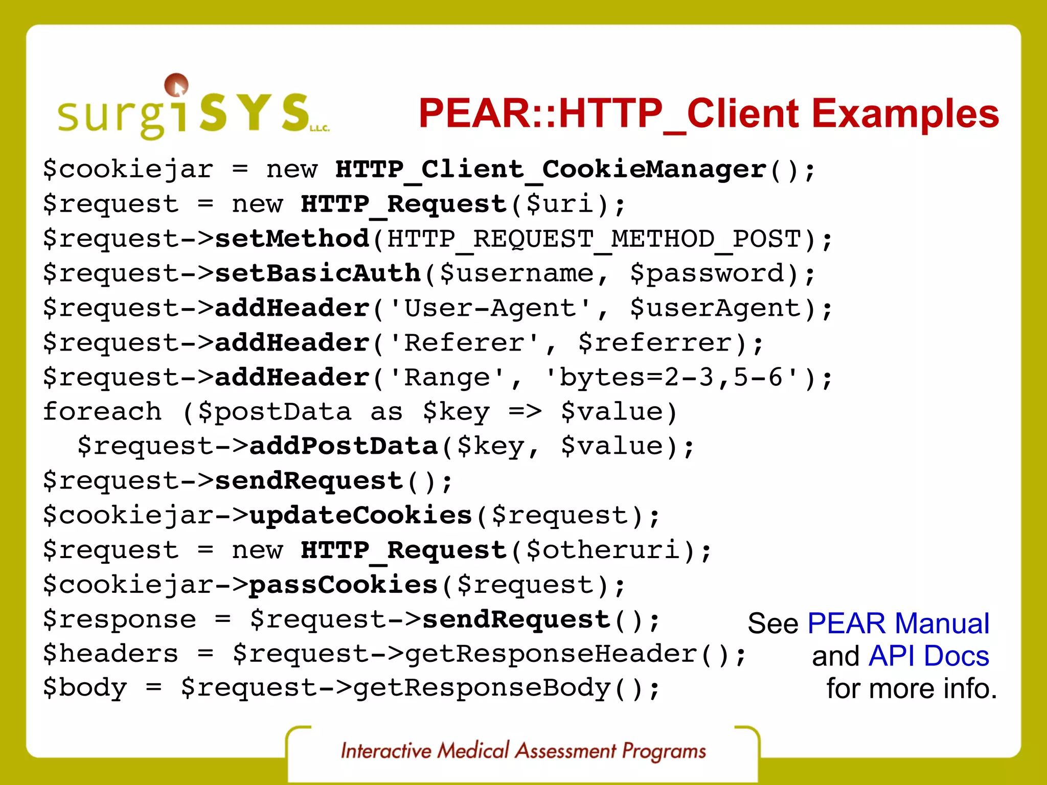 PEAR::HTTP_Client Examples $cookiejar = new  HTTP_Client_CookieManager (); $request = new  HTTP_Request ($uri); $request-> setMethod (HTTP_REQUEST_METHOD_POST); $request-> setBasicAuth ($username, $password); $request-> addHeader ('User-Agent', $userAgent); $request-> addHeader ('Referer', $referrer); $request-> addHeader ('Range', 'bytes=2-3,5-6'); foreach ($postData as $key => $value) $request-> addPostData ($key, $value); $request-> sendRequest (); $cookiejar-> updateCookies ($request); $request = new  HTTP_Request ($otheruri); $cookiejar-> passCookies ($request); $response = $request-> sendRequest (); $headers = $request->getResponseHeader(); $body = $request->getResponseBody(); See  PEAR Manual   and  API Docs   for more info. 