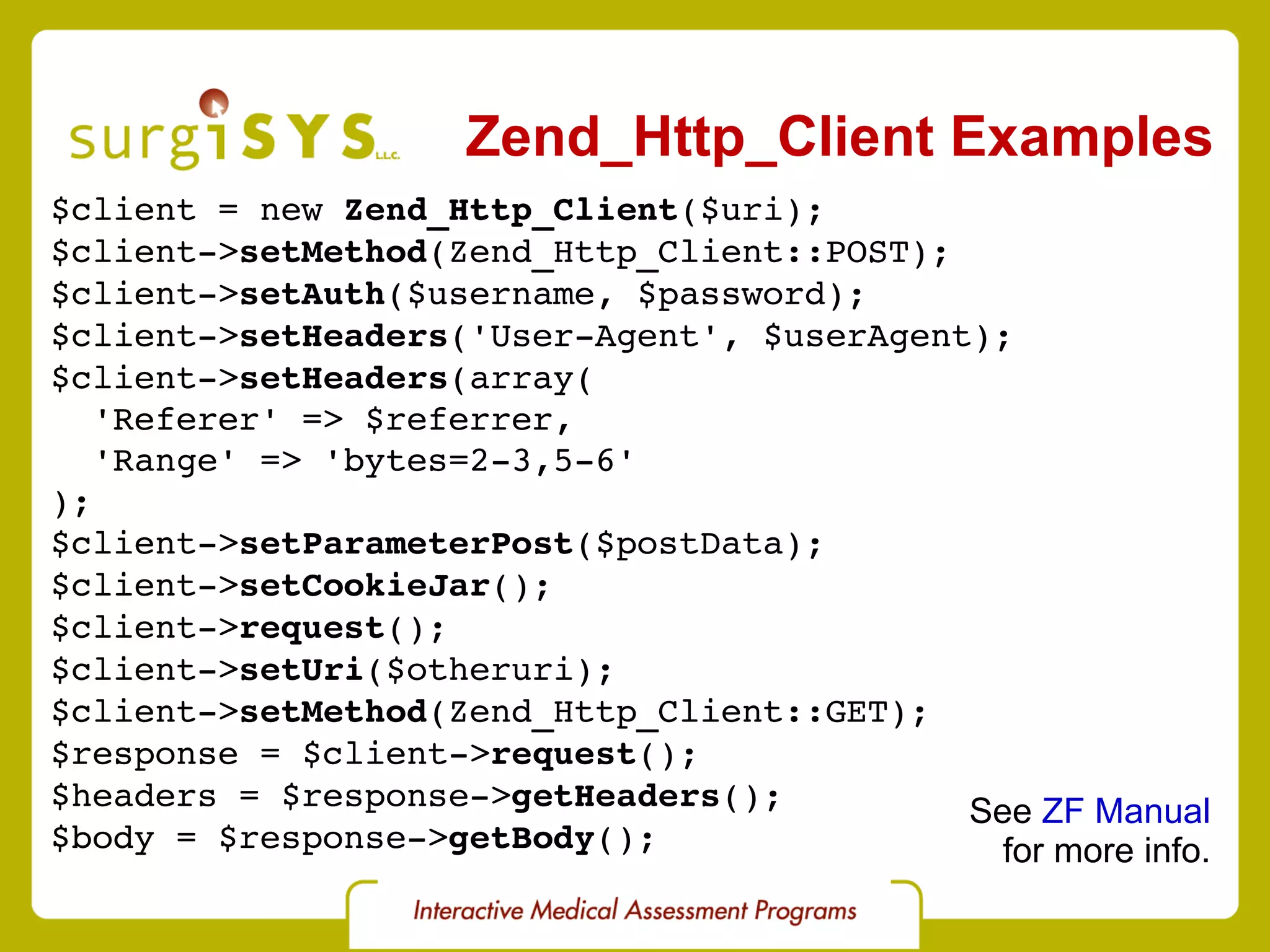 Zend_Http_Client Examples $client = new  Zend_Http_Client ($uri); $client-> setMethod (Zend_Http_Client::POST); $client-> setAuth ($username, $password); $client-> setHeaders ('User-Agent', $userAgent); $client-> setHeaders (array( 'Referer' => $referrer, 'Range' => 'bytes=2-3,5-6' ); $client-> setParameterPost ($postData); $client-> setCookieJar (); $client-> request (); $client-> setUri ($otheruri); $client-> setMethod (Zend_Http_Client::GET); $response = $client-> request (); $headers = $response-> getHeaders (); $body = $response-> getBody (); See  ZF Manual for more info. 