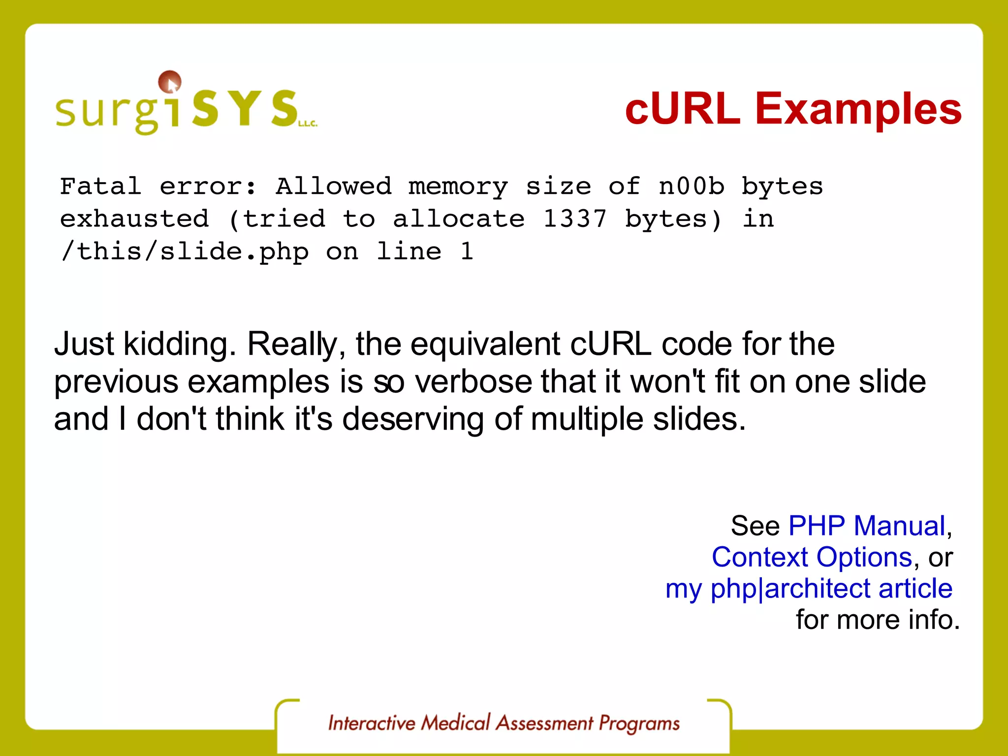 cURL Examples Fatal error: Allowed memory size of n00b bytes  exhausted (tried to allocate 1337 bytes) in  /this/slide.php on line 1 See  PHP Manual ,  Context Options , or  my php|architect article   for more info. Just kidding. Really, the equivalent cURL code for the  previous examples is so verbose that it won't fit on one slide and I don't think it's deserving of multiple slides. 