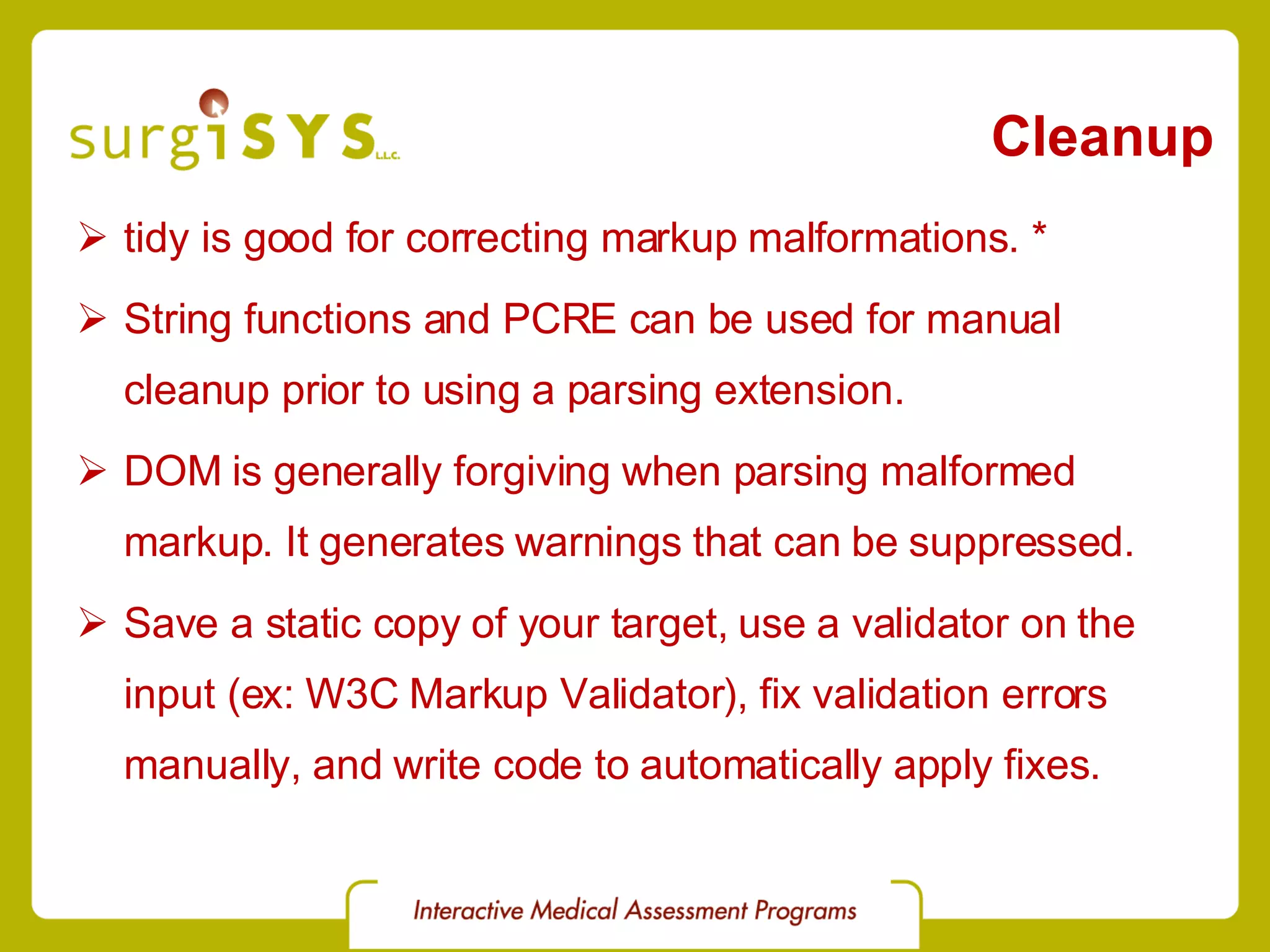 Cleanup tidy is good for correcting markup malformations. * String functions and PCRE can be used for manual cleanup prior to using a parsing extension. DOM is generally forgiving when parsing malformed markup. It generates warnings that can be suppressed. Save a static copy of your target, use a validator on the input (ex:  W3C Markup Validator ), fix validation errors manually, and write code to automatically apply fixes. 