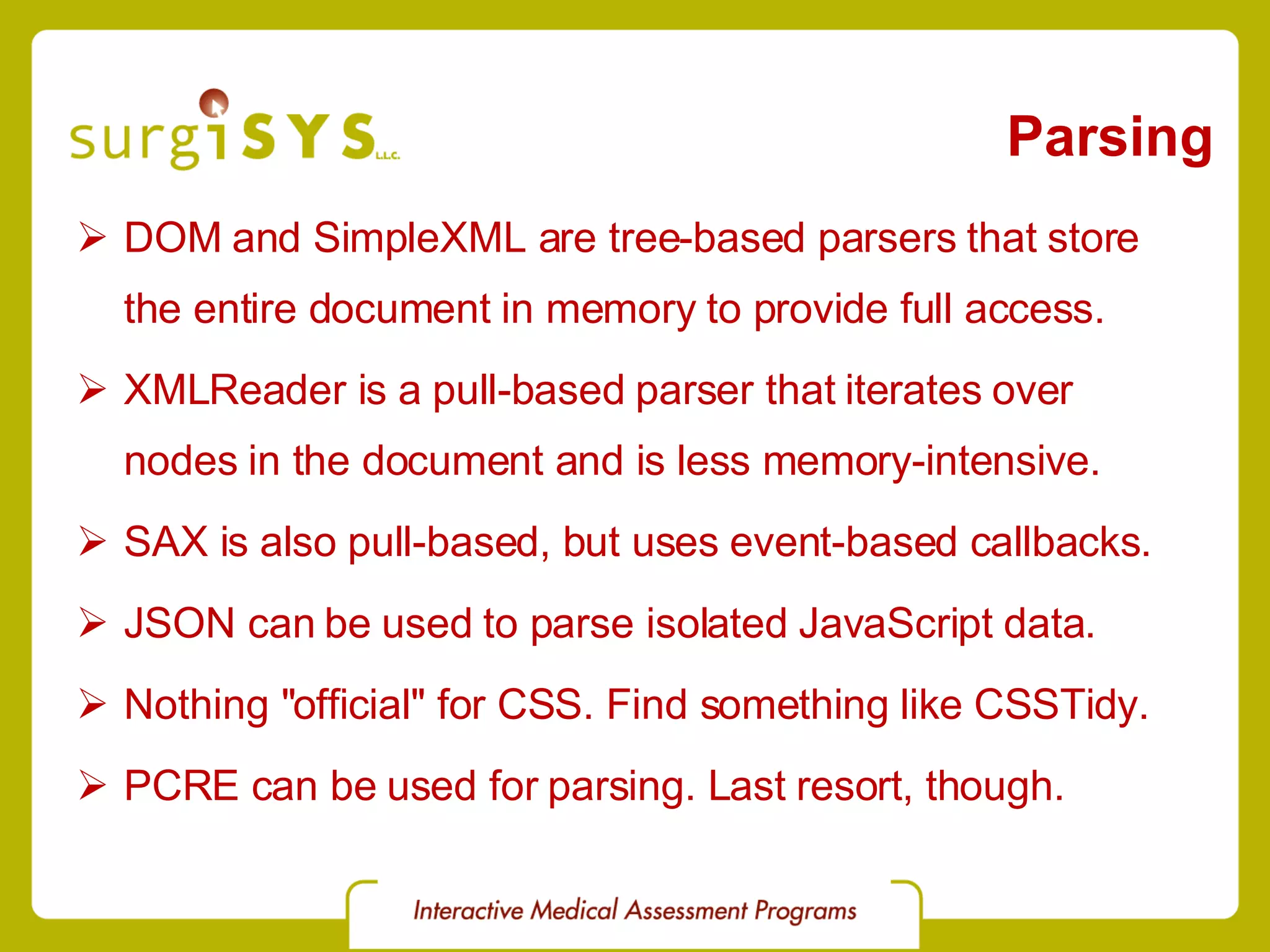 Parsing DOM and SimpleXML are tree-based parsers that store the entire document in memory to provide full access. XMLReader is a pull-based parser that iterates over nodes in the document and is less memory-intensive. SAX is also pull-based, but uses event-based callbacks. JSON can be used to parse isolated JavaScript data. Nothing &quot;official&quot; for CSS. Find something like  CSSTidy . PCRE can be used for parsing. Last resort, though. 