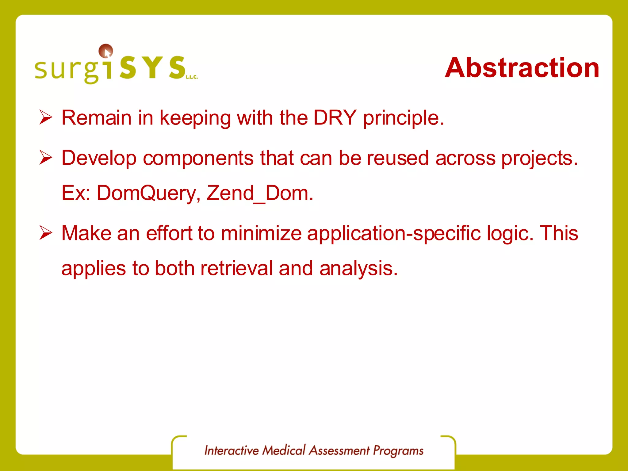 Abstraction Remain in keeping with the DRY principle. Develop components that can be reused across projects. Ex:  DomQuery ,  Zend_Dom . Make an effort to minimize application-specific logic. This applies to both retrieval and analysis. 