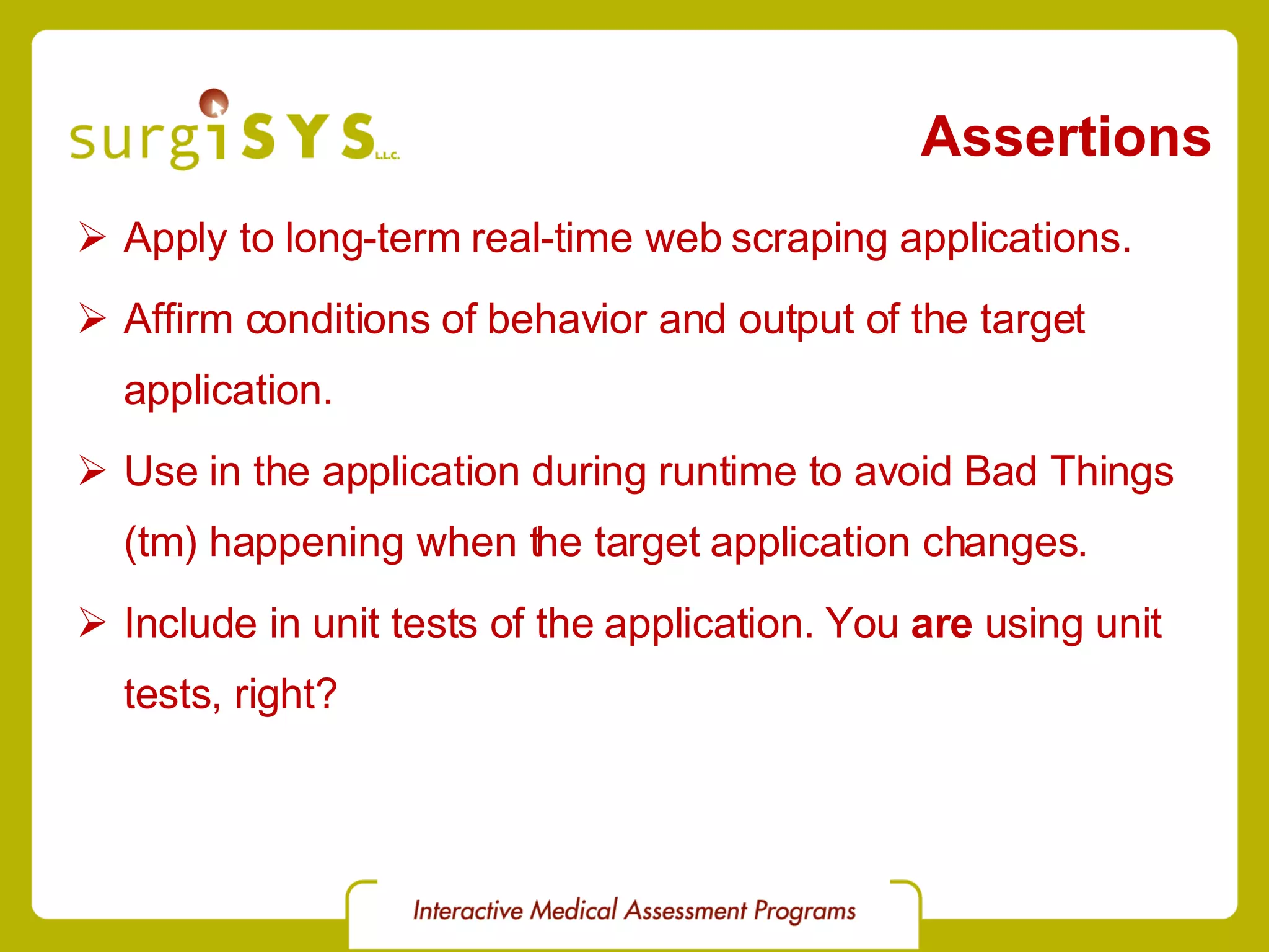 Assertions Apply to long-term real-time web scraping applications. Affirm conditions of behavior and output of the target application. Use in the application during runtime to avoid Bad Things (tm) happening when the target application changes. Include in unit tests of the application. You  are  using unit tests, right? 