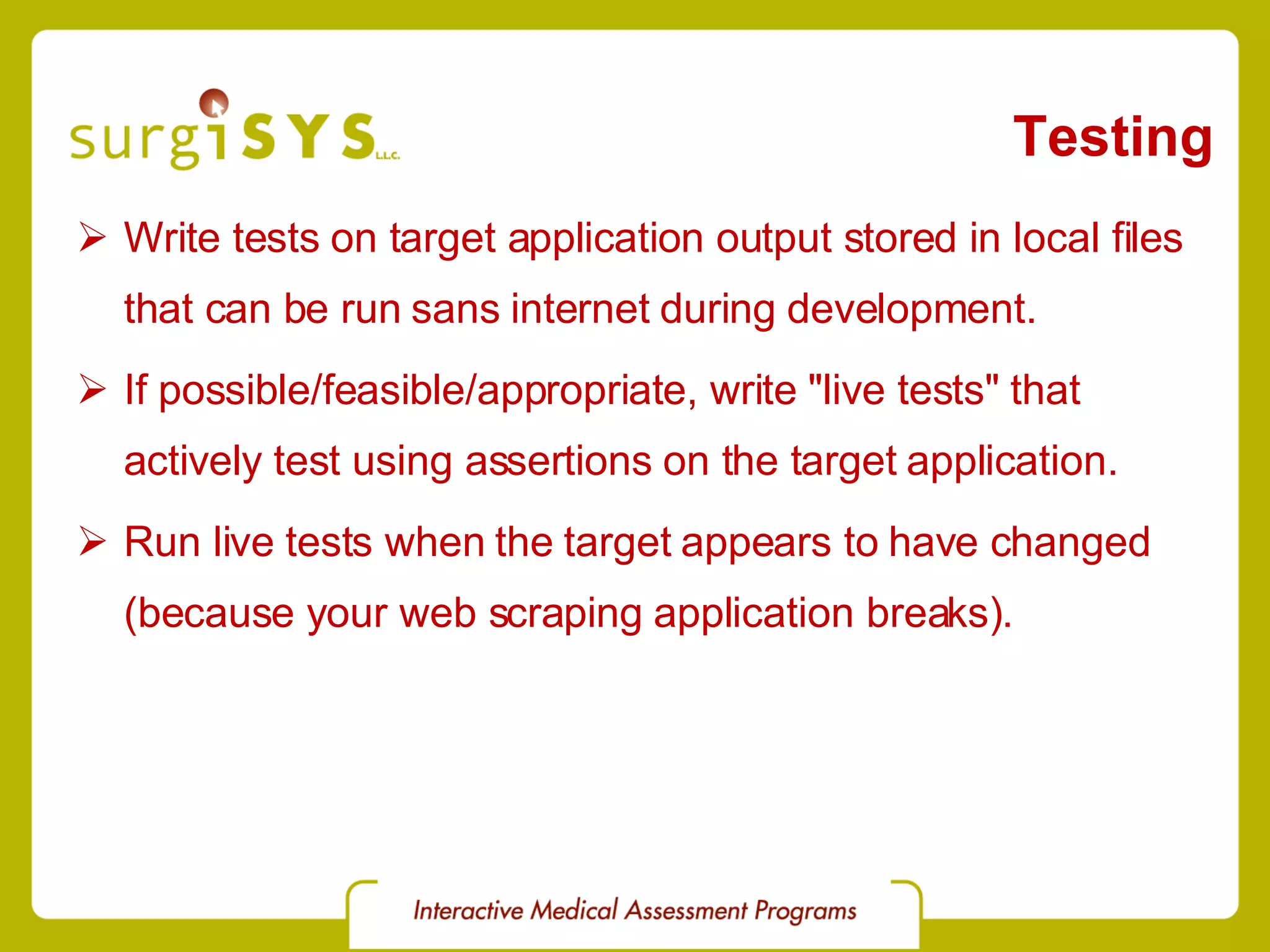 Testing Write tests on target application output stored in local files that can be run sans internet during development. If possible/feasible/appropriate, write &quot;live tests&quot; that actively test using assertions on the target application. Run live tests when the target appears to have changed (because your web scraping application breaks). 
