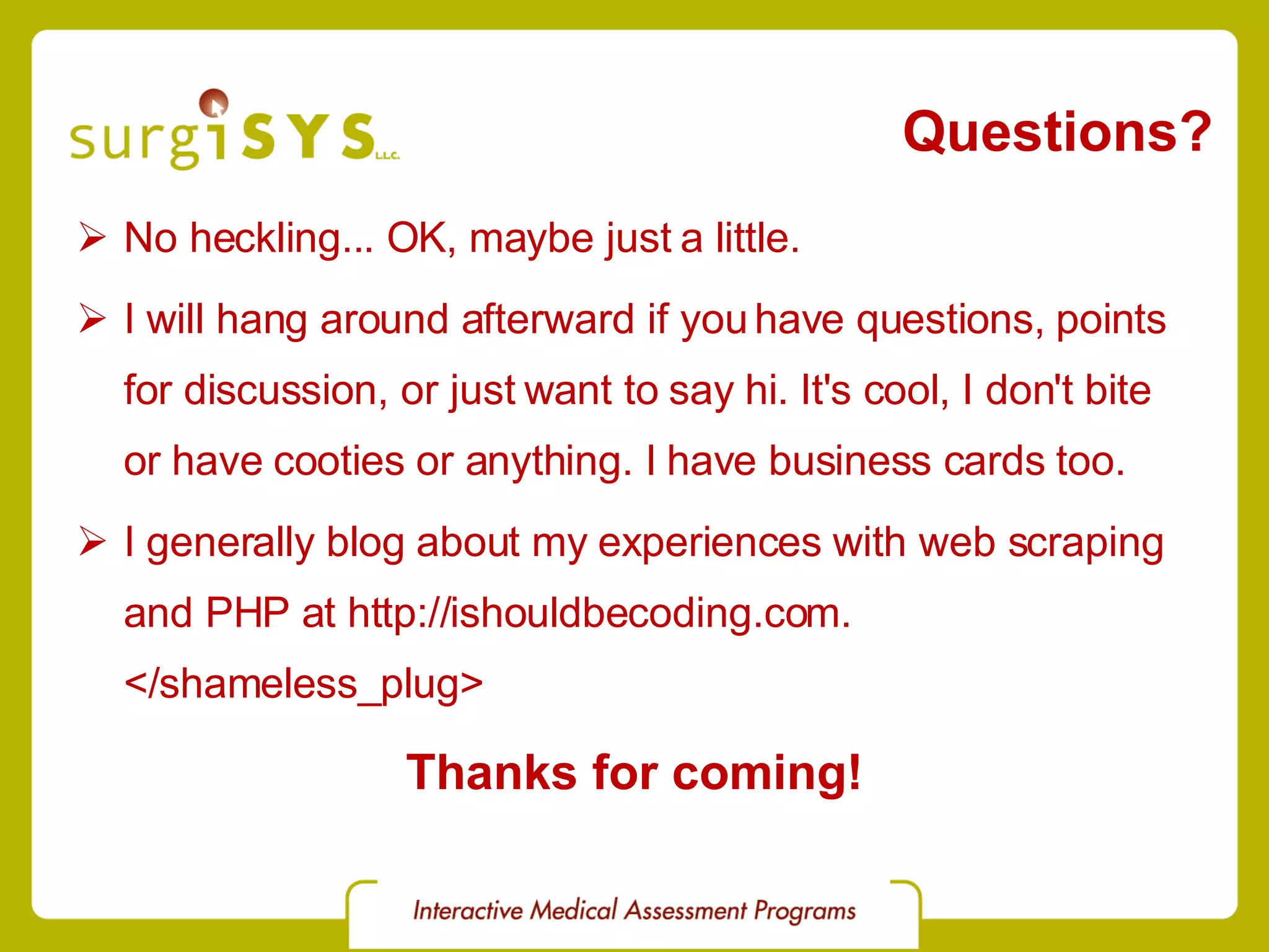 Questions? No heckling... OK, maybe just a little. I will hang around afterward if you have questions, points for discussion, or just want to say hi. It's cool, I don't bite or have cooties or anything. I have business cards too. I generally blog about my experiences with web scraping and PHP at http://ishouldbecoding.com. </shameless_plug> Thanks for coming! 