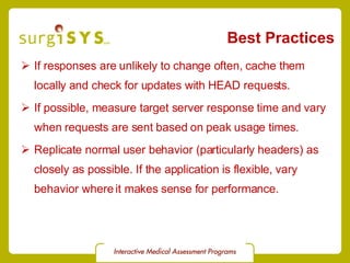 Best Practices If responses are unlikely to change often, cache them locally and check for updates with HEAD requests. If possible, measure target server response time and vary when requests are sent based on peak usage times. Replicate normal user behavior (particularly headers) as closely as possible. If the application is flexible, vary behavior where it makes sense for performance. 