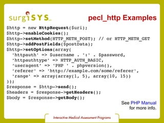 pecl_http Examples $http = new  HttpRequest ($uri); $http-> enableCookies (); $http-> setMethod (HTTP_METH_POST); // or HTTP_METH_GET $http-> addPostFields ($postData); $http-> setOptions (array( 'httpauth' => $username . ':' . $password, 'httpauthtype' => HTTP_AUTH_BASIC, ‘ useragent’ => 'PHP ' . phpversion(), 'referer' => 'http://example.com/some/referer', 'range' => array(array(1, 5), array(10, 15)) )); $response = $http-> send (); $headers = $response-> getHeaders (); $body = $response-> getBody (); See  PHP Manual for more info. 